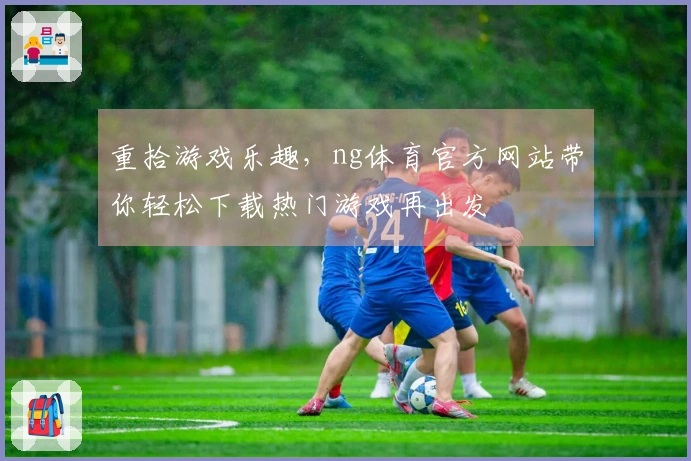 重拾游戏乐趣，ng体育官方网站带你轻松下载热门游戏再出发