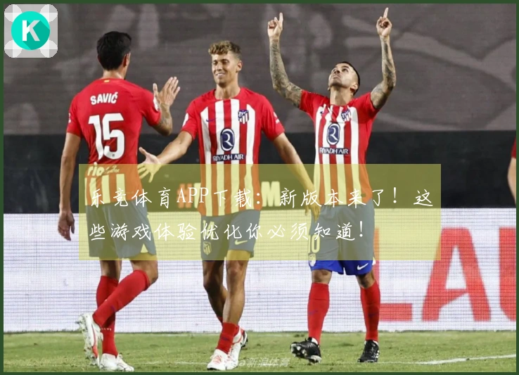 乐竞体育APP下载：新版本来了！这些游戏体验优化你必须知道！